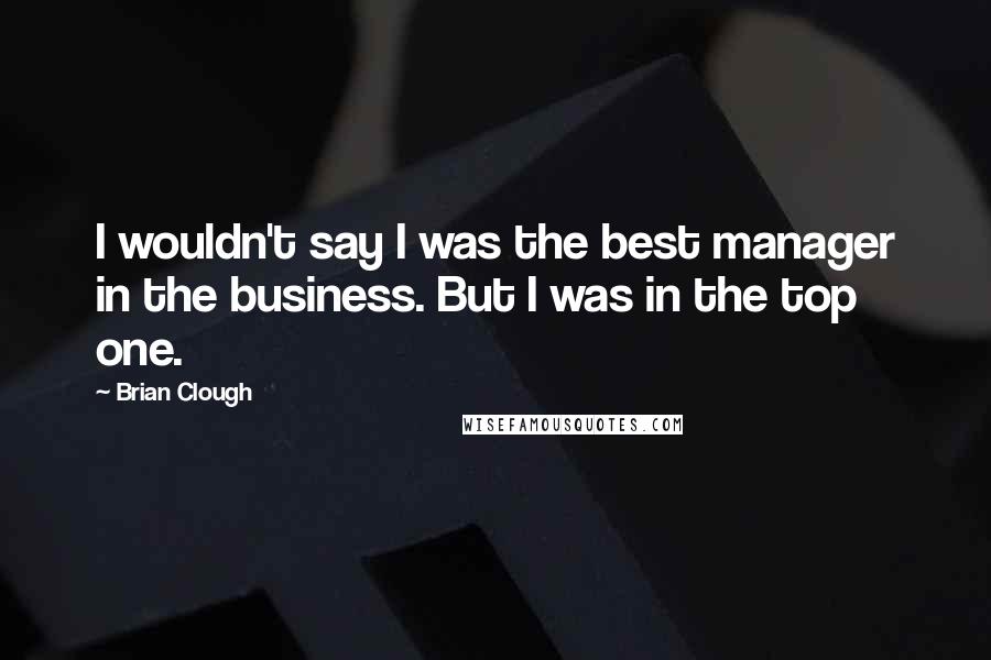 Brian Clough Quotes: I wouldn't say I was the best manager in the business. But I was in the top one.