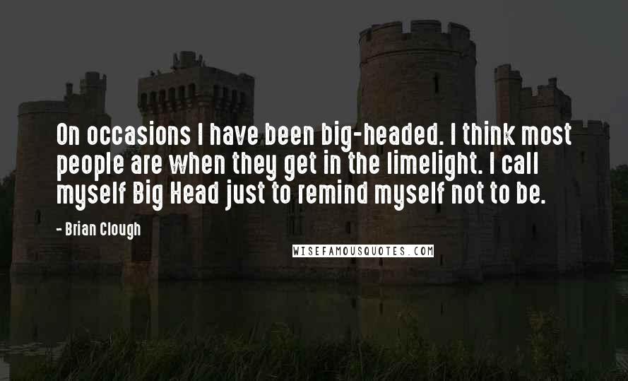 Brian Clough Quotes: On occasions I have been big-headed. I think most people are when they get in the limelight. I call myself Big Head just to remind myself not to be.