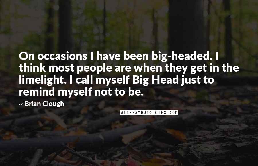 Brian Clough Quotes: On occasions I have been big-headed. I think most people are when they get in the limelight. I call myself Big Head just to remind myself not to be.