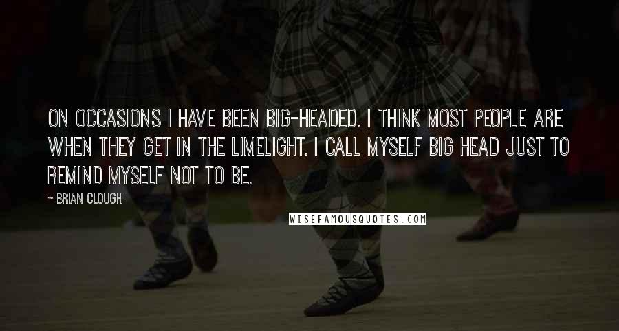 Brian Clough Quotes: On occasions I have been big-headed. I think most people are when they get in the limelight. I call myself Big Head just to remind myself not to be.