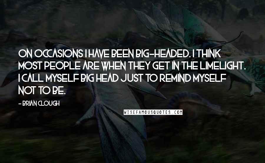 Brian Clough Quotes: On occasions I have been big-headed. I think most people are when they get in the limelight. I call myself Big Head just to remind myself not to be.