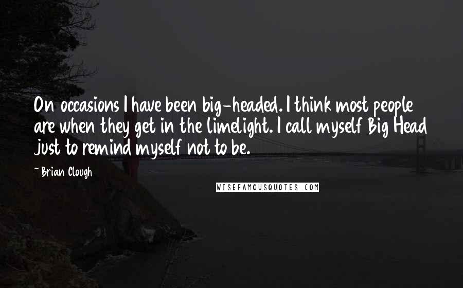 Brian Clough Quotes: On occasions I have been big-headed. I think most people are when they get in the limelight. I call myself Big Head just to remind myself not to be.