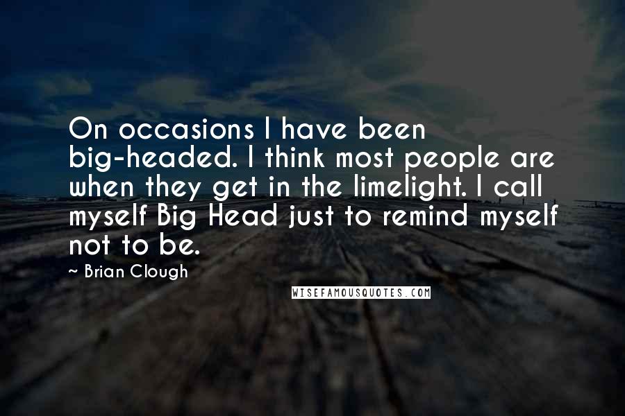 Brian Clough Quotes: On occasions I have been big-headed. I think most people are when they get in the limelight. I call myself Big Head just to remind myself not to be.