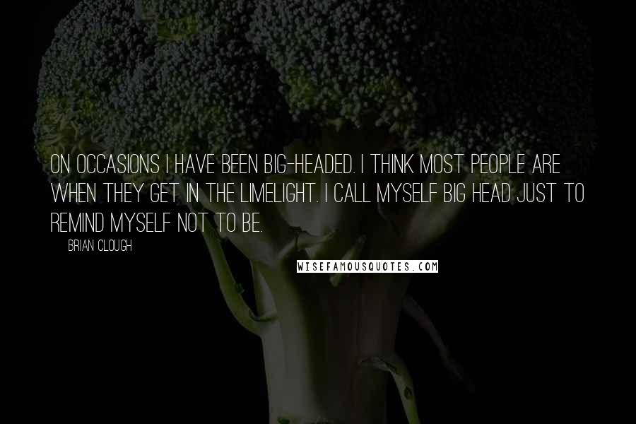 Brian Clough Quotes: On occasions I have been big-headed. I think most people are when they get in the limelight. I call myself Big Head just to remind myself not to be.