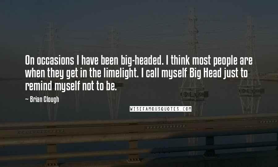 Brian Clough Quotes: On occasions I have been big-headed. I think most people are when they get in the limelight. I call myself Big Head just to remind myself not to be.