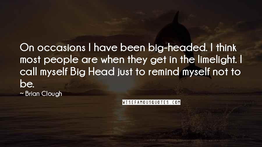 Brian Clough Quotes: On occasions I have been big-headed. I think most people are when they get in the limelight. I call myself Big Head just to remind myself not to be.