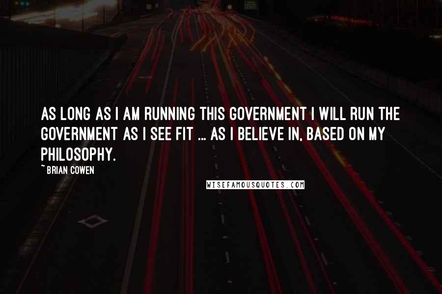 Brian Cowen Quotes: As long as I am running this Government I will run the Government as I see fit ... as I believe in, based on my philosophy.