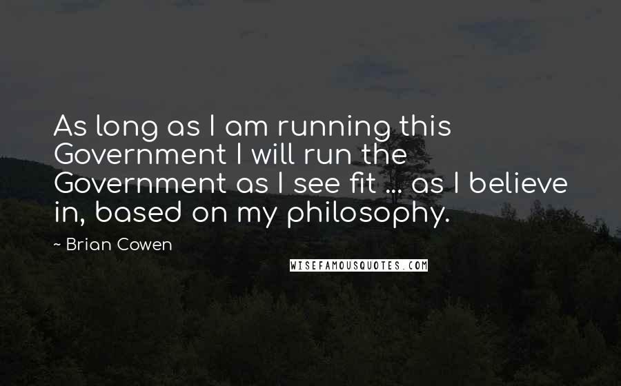 Brian Cowen Quotes: As long as I am running this Government I will run the Government as I see fit ... as I believe in, based on my philosophy.