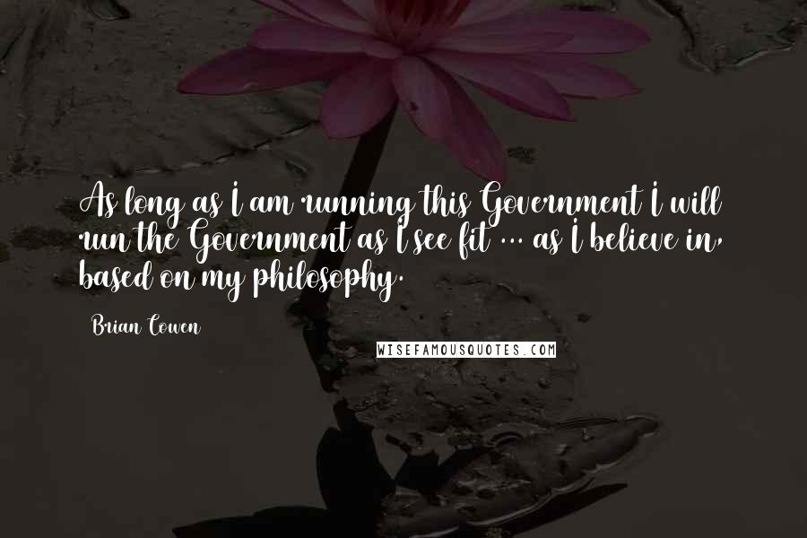 Brian Cowen Quotes: As long as I am running this Government I will run the Government as I see fit ... as I believe in, based on my philosophy.