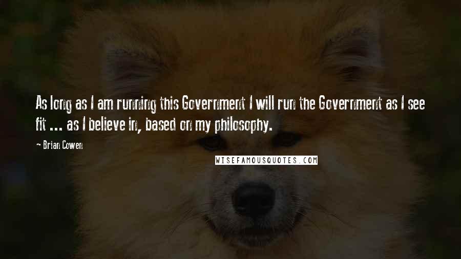 Brian Cowen Quotes: As long as I am running this Government I will run the Government as I see fit ... as I believe in, based on my philosophy.