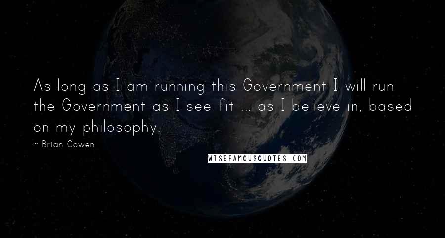 Brian Cowen Quotes: As long as I am running this Government I will run the Government as I see fit ... as I believe in, based on my philosophy.