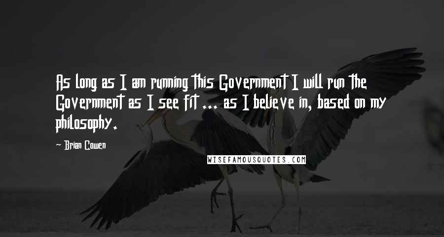 Brian Cowen Quotes: As long as I am running this Government I will run the Government as I see fit ... as I believe in, based on my philosophy.