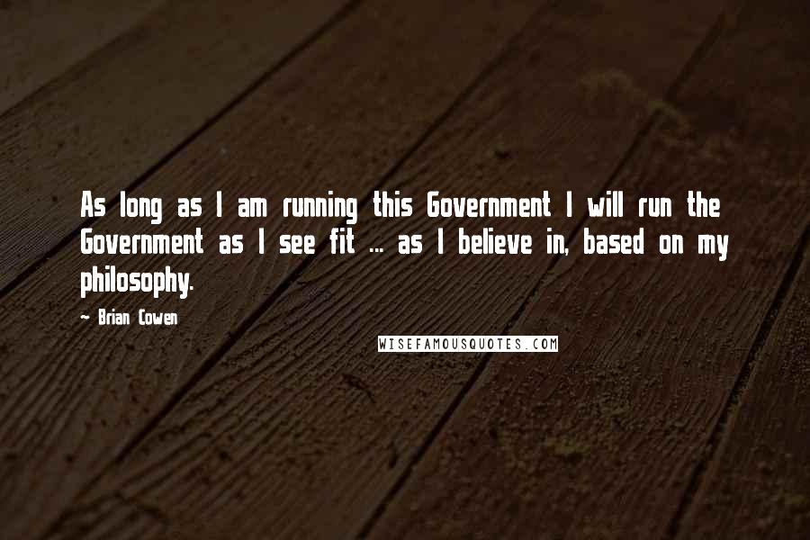 Brian Cowen Quotes: As long as I am running this Government I will run the Government as I see fit ... as I believe in, based on my philosophy.