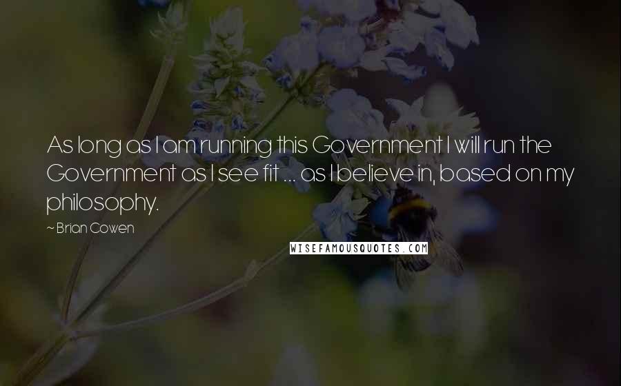 Brian Cowen Quotes: As long as I am running this Government I will run the Government as I see fit ... as I believe in, based on my philosophy.