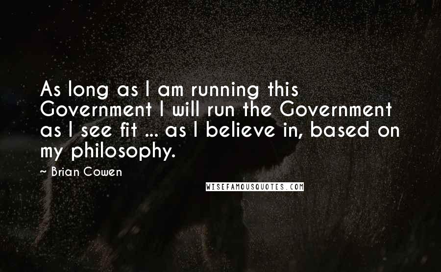 Brian Cowen Quotes: As long as I am running this Government I will run the Government as I see fit ... as I believe in, based on my philosophy.