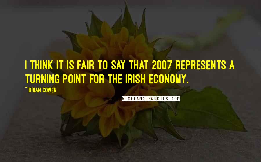 Brian Cowen Quotes: I think it is fair to say that 2007 represents a turning point for the Irish economy.