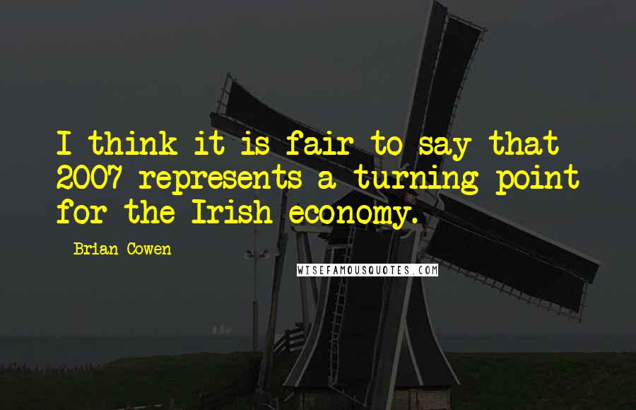 Brian Cowen Quotes: I think it is fair to say that 2007 represents a turning point for the Irish economy.