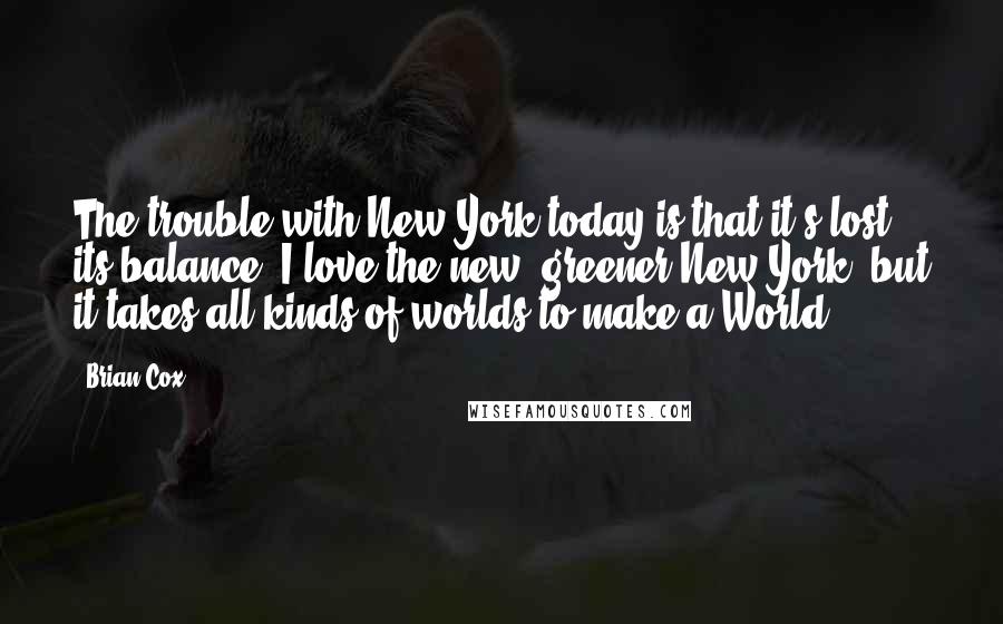 Brian Cox Quotes: The trouble with New York today is that it's lost its balance. I love the new, greener New York, but it takes all kinds of worlds to make a World.