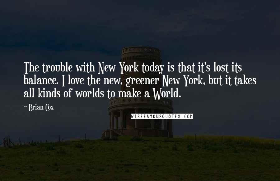 Brian Cox Quotes: The trouble with New York today is that it's lost its balance. I love the new, greener New York, but it takes all kinds of worlds to make a World.