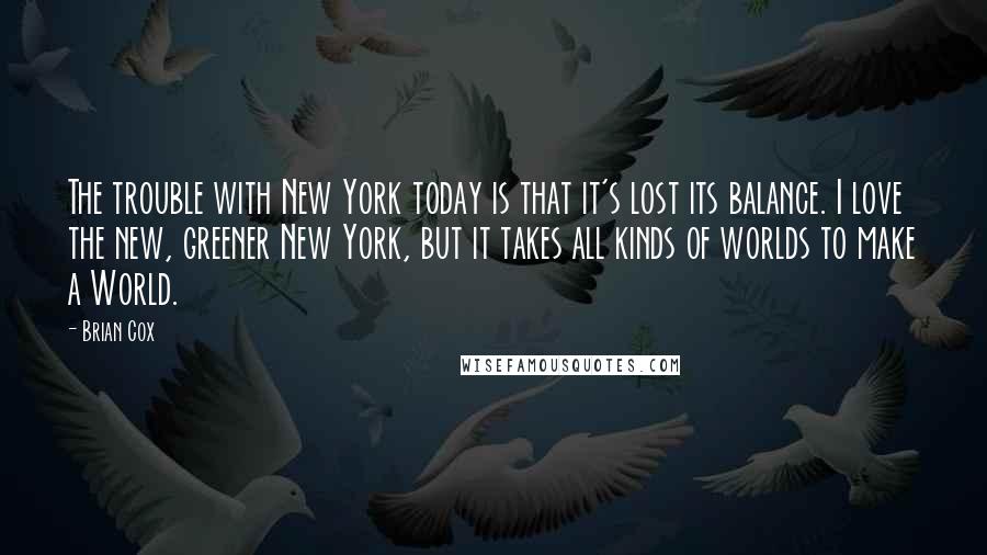 Brian Cox Quotes: The trouble with New York today is that it's lost its balance. I love the new, greener New York, but it takes all kinds of worlds to make a World.