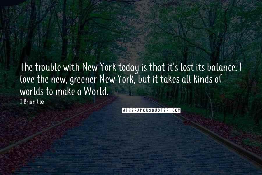 Brian Cox Quotes: The trouble with New York today is that it's lost its balance. I love the new, greener New York, but it takes all kinds of worlds to make a World.
