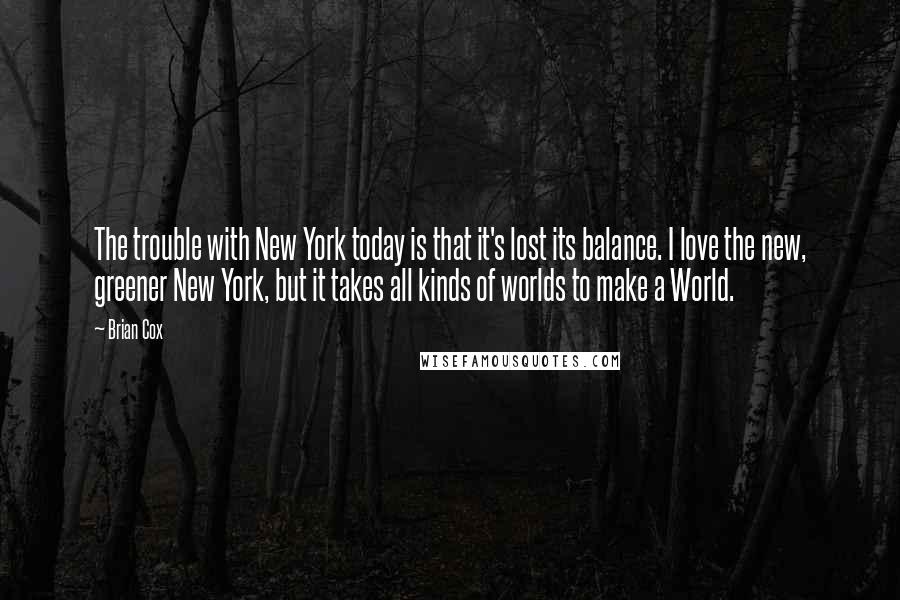 Brian Cox Quotes: The trouble with New York today is that it's lost its balance. I love the new, greener New York, but it takes all kinds of worlds to make a World.