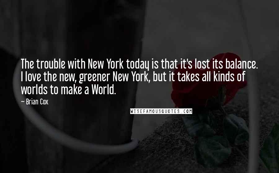 Brian Cox Quotes: The trouble with New York today is that it's lost its balance. I love the new, greener New York, but it takes all kinds of worlds to make a World.