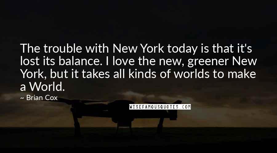 Brian Cox Quotes: The trouble with New York today is that it's lost its balance. I love the new, greener New York, but it takes all kinds of worlds to make a World.