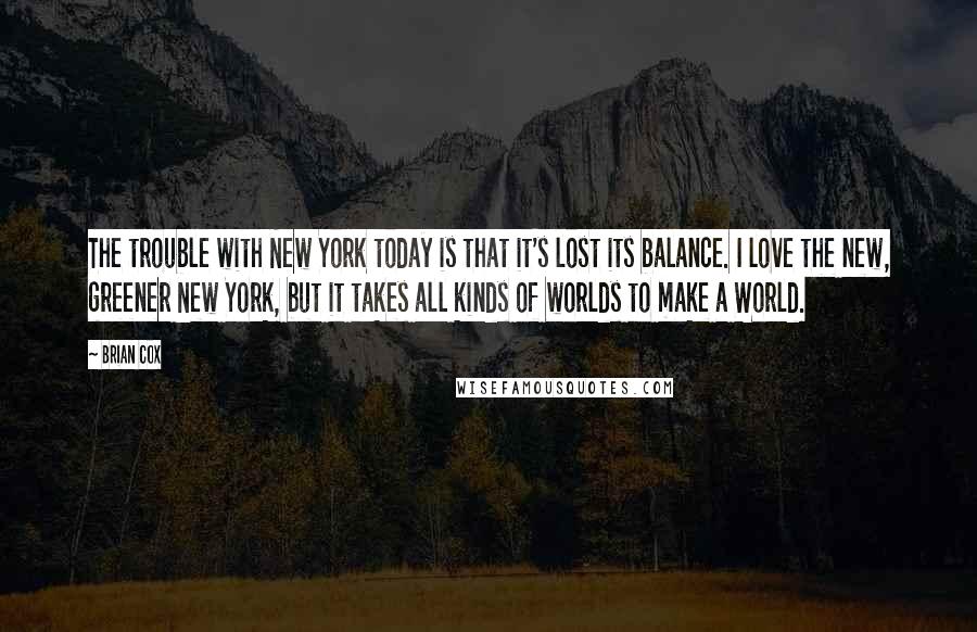 Brian Cox Quotes: The trouble with New York today is that it's lost its balance. I love the new, greener New York, but it takes all kinds of worlds to make a World.