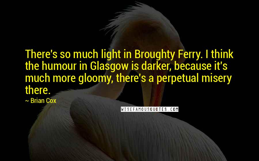 Brian Cox Quotes: There's so much light in Broughty Ferry. I think the humour in Glasgow is darker, because it's much more gloomy, there's a perpetual misery there.