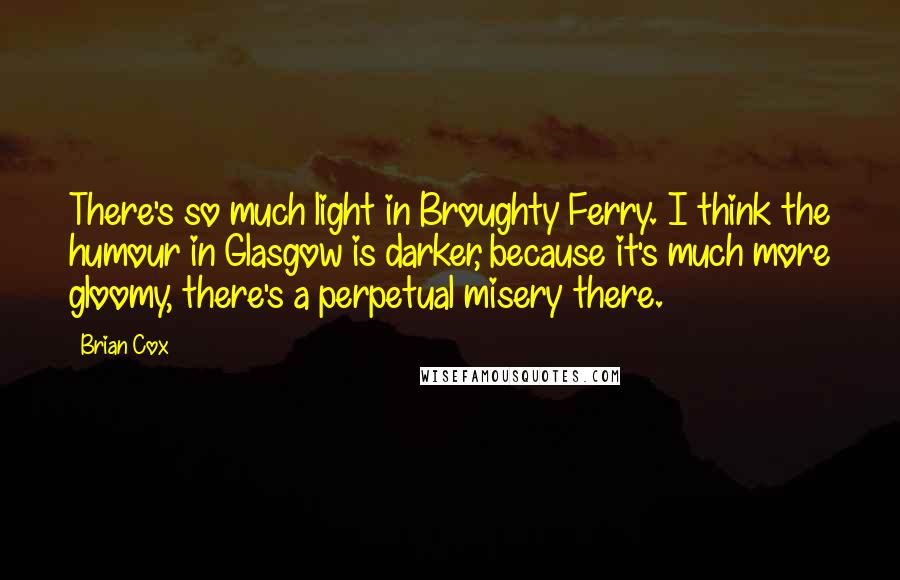 Brian Cox Quotes: There's so much light in Broughty Ferry. I think the humour in Glasgow is darker, because it's much more gloomy, there's a perpetual misery there.