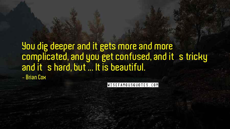 Brian Cox Quotes: You dig deeper and it gets more and more complicated, and you get confused, and it's tricky and it's hard, but ... It is beautiful.