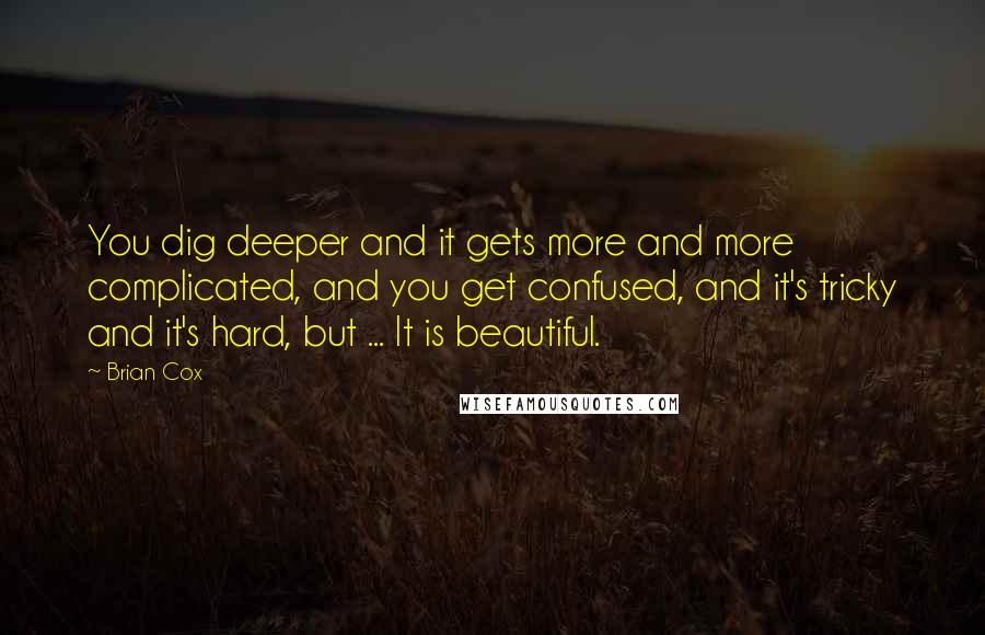 Brian Cox Quotes: You dig deeper and it gets more and more complicated, and you get confused, and it's tricky and it's hard, but ... It is beautiful.