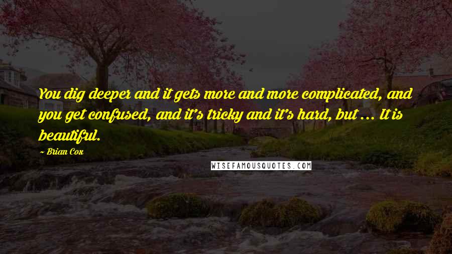 Brian Cox Quotes: You dig deeper and it gets more and more complicated, and you get confused, and it's tricky and it's hard, but ... It is beautiful.