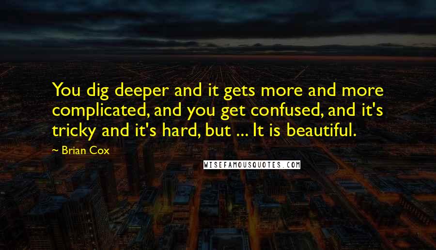 Brian Cox Quotes: You dig deeper and it gets more and more complicated, and you get confused, and it's tricky and it's hard, but ... It is beautiful.