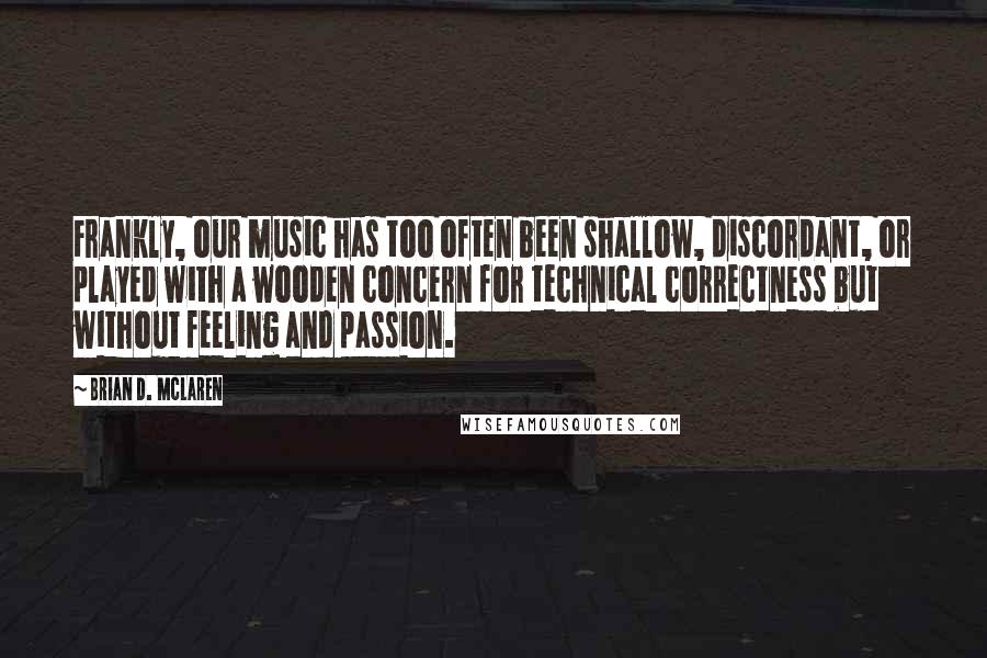 Brian D. McLaren Quotes: Frankly, our music has too often been shallow, discordant, or played with a wooden concern for technical correctness but without feeling and passion.