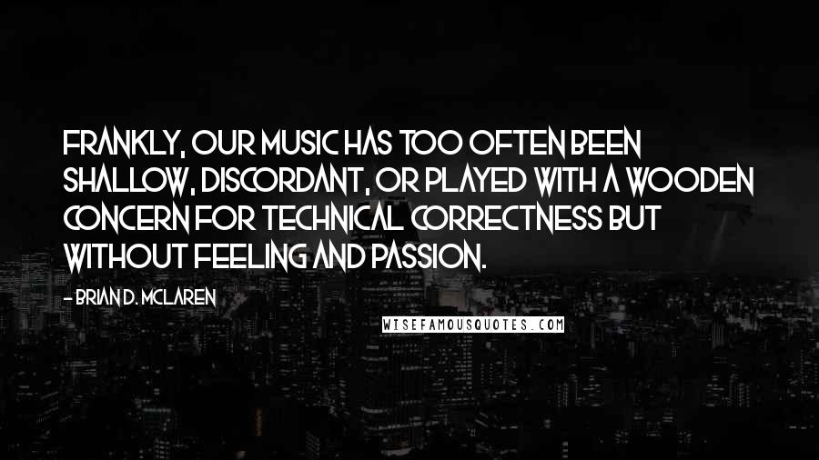 Brian D. McLaren Quotes: Frankly, our music has too often been shallow, discordant, or played with a wooden concern for technical correctness but without feeling and passion.