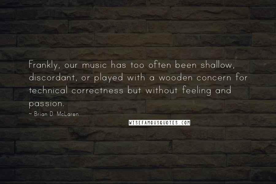 Brian D. McLaren Quotes: Frankly, our music has too often been shallow, discordant, or played with a wooden concern for technical correctness but without feeling and passion.