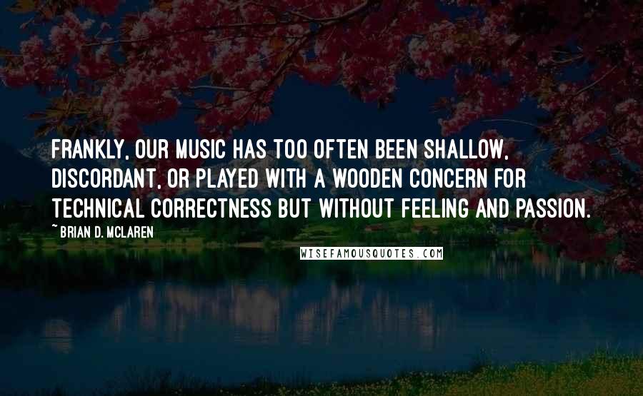 Brian D. McLaren Quotes: Frankly, our music has too often been shallow, discordant, or played with a wooden concern for technical correctness but without feeling and passion.