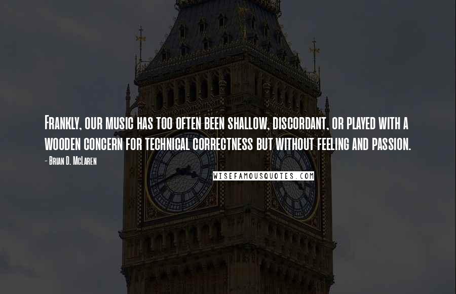 Brian D. McLaren Quotes: Frankly, our music has too often been shallow, discordant, or played with a wooden concern for technical correctness but without feeling and passion.