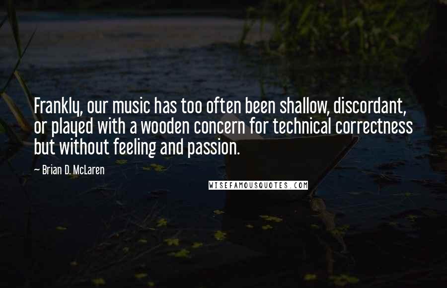 Brian D. McLaren Quotes: Frankly, our music has too often been shallow, discordant, or played with a wooden concern for technical correctness but without feeling and passion.