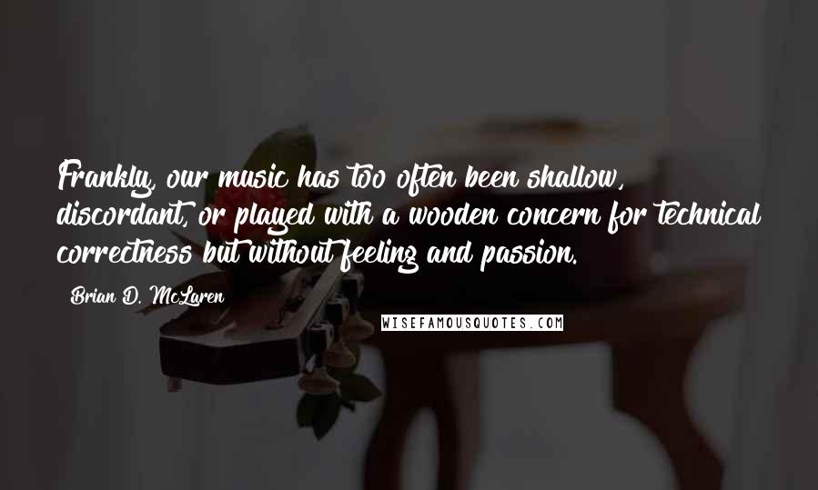 Brian D. McLaren Quotes: Frankly, our music has too often been shallow, discordant, or played with a wooden concern for technical correctness but without feeling and passion.