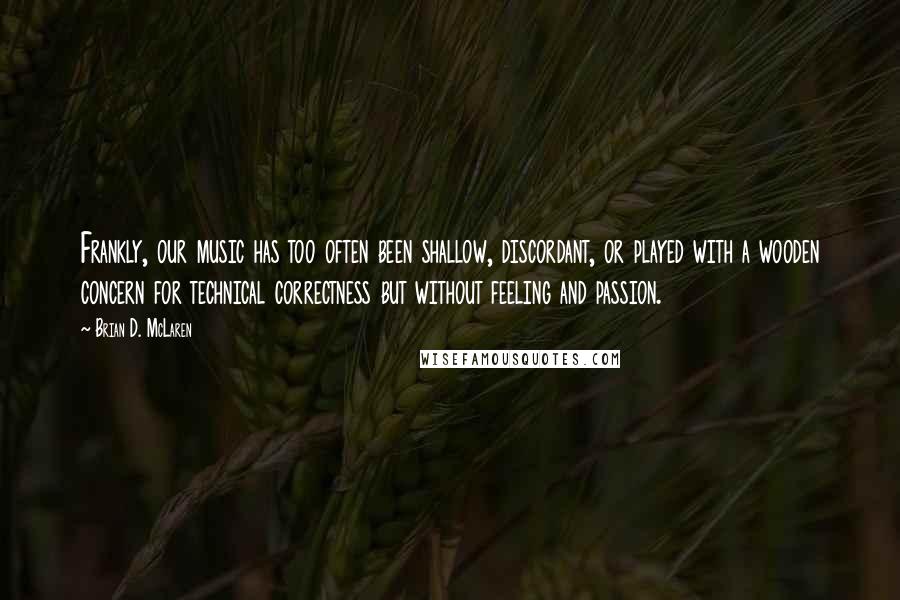Brian D. McLaren Quotes: Frankly, our music has too often been shallow, discordant, or played with a wooden concern for technical correctness but without feeling and passion.