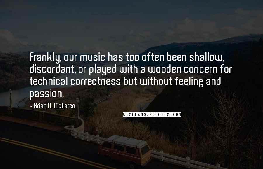 Brian D. McLaren Quotes: Frankly, our music has too often been shallow, discordant, or played with a wooden concern for technical correctness but without feeling and passion.