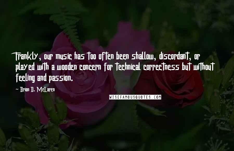 Brian D. McLaren Quotes: Frankly, our music has too often been shallow, discordant, or played with a wooden concern for technical correctness but without feeling and passion.