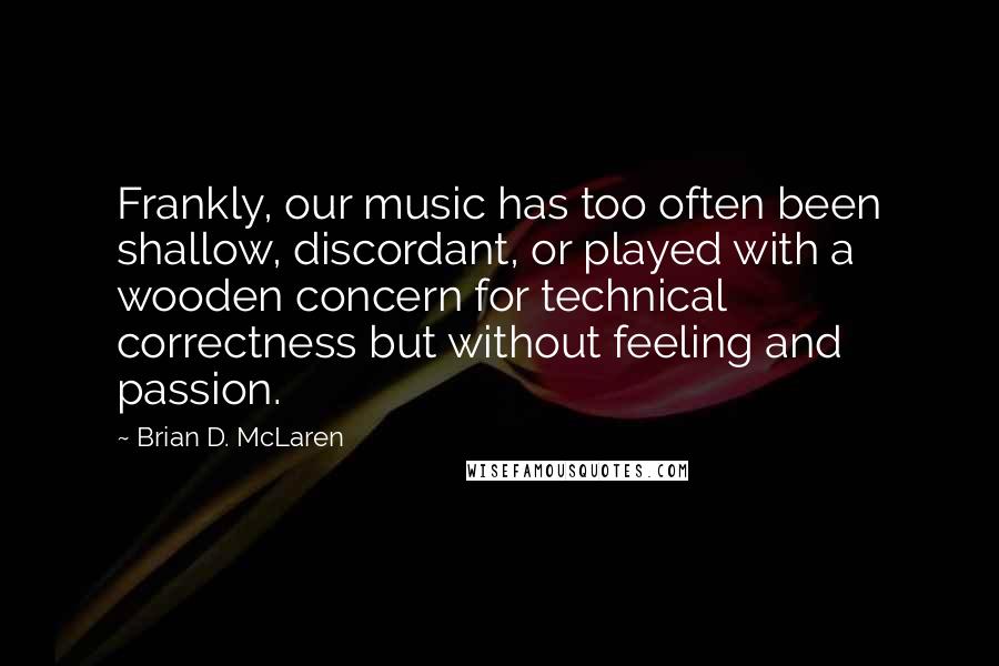 Brian D. McLaren Quotes: Frankly, our music has too often been shallow, discordant, or played with a wooden concern for technical correctness but without feeling and passion.