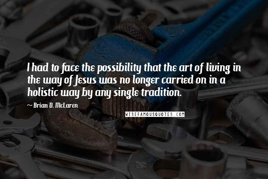 Brian D. McLaren Quotes: I had to face the possibility that the art of living in the way of Jesus was no longer carried on in a holistic way by any single tradition.