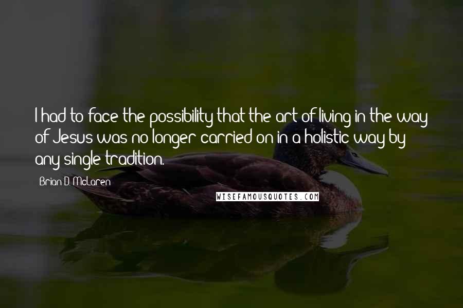 Brian D. McLaren Quotes: I had to face the possibility that the art of living in the way of Jesus was no longer carried on in a holistic way by any single tradition.