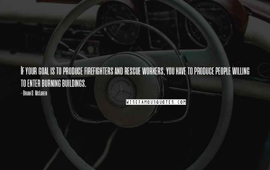 Brian D. McLaren Quotes: If your goal is to produce firefighters and rescue workers, you have to produce people willing to enter burning buildings.