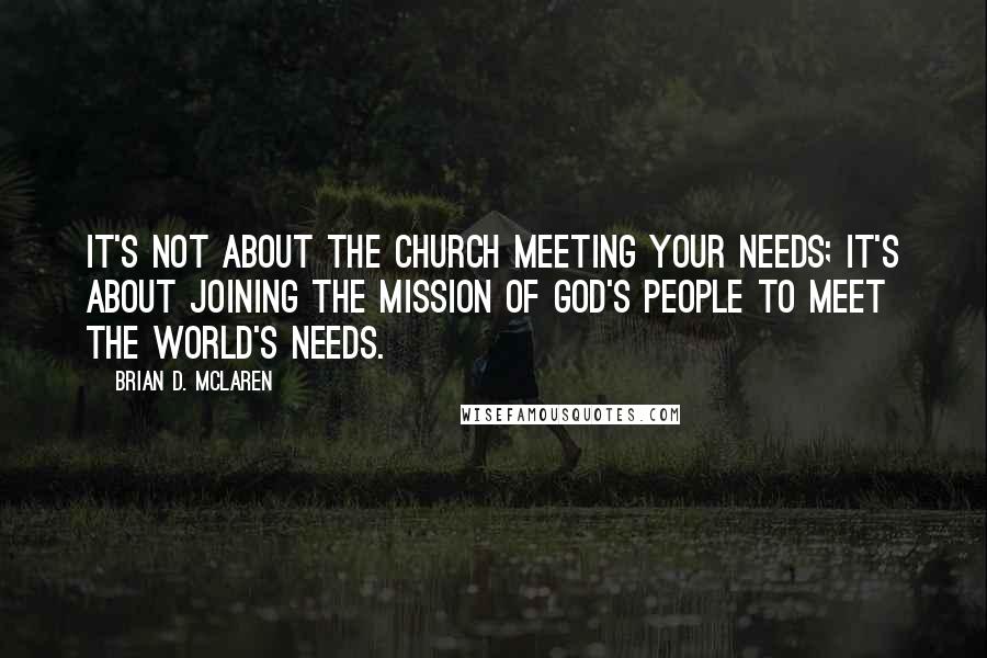 Brian D. McLaren Quotes: It's not about the church meeting your needs; it's about joining the mission of God's people to meet the world's needs.